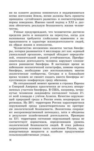 14
ни на планете должны пониматься и поддерживаться
всеми жителями 3емли, всеми должны быть приняты
принципы «устойчивого развития» и соответствующие
нормы поведения. Именно такой подход в XXI в. дол-
жен обеспечить реальную безопасность жизни челове-
чества.
Учёные предупреждают, что человечество достигло
пределов роста и находится на перепутье, когда для
выживания требуются глобальные изменения в на-
правленности и характере жизнедеятельности людей,
их образе жизни и психологии.
Человечество несомненно является частью биосфе-
ры, которая развивается 4 миллиарда лет как «единый
уникальный организм», который обладает определён-
ной, относительной мощной устойчивостью. Преобра-
зовательная деятельность человека нарушает сложив-
шееся равновесие биосферы. В настоящее время во
избежание экологической катастрофы, помимо охраны
биосферы, необходимо уже восстанавливать многие
экологические сообщества. Сегодня и в ближайшее
время человек не сможет создать вместо биосферы ис-
кусственную комфортную среду обитания.
На сегодняшний момент времени в странах Европы
и Северной Америки практически не осталось ненару-
шенных участков биосферы. В США, например, нетро-
нутые человеком ландшафты составляют только 4%
от всей площади с учётом Аляски. Качество окружаю-
щей природной среды в России очень неоднородно по
регионам. На 20% территории России характеристики
окружающей среды удовлетворительны по критери-
ям экологической безопасности. Экосистемы сохраня-
ют воспроизводственный потенциал, хотя и обеднены
в результате хозяйственной деятельности. Примерно
на 15% территории состояние окружающей среды не
соответствует нормативам, определяющим уровень
экологической безопасности людей. В этих районах
сосредоточена основная часть населения России, про-
изводственные мощности и наиболее продуктивные
сельскохозяйственные угодья.
 