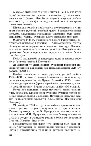 144
Морское сражение у мыса Гангут в 1714 г. является
одной из блестящих страниц в истории русского воен-
но-морского флота. Это была первая морская победа
молодого русского флота над сильнейшим в то время
шведским флотом.
Шведские корабли попытались заблокировать в Фин-
ском заливе русский гребной флот. Воспользовавшись
штилем, сделавшим громадные шведские суда беспо-
мощными, галеры русского флота прорвали блокаду.
9 августа 1714 г., у западного берега Гангутского по-
луострова (финское название — Ханко) русские галеры
обнаружили и окружили шведскую эскадру. Фланго-
вая атака увенчалась полным успехом. Все участники
сражения были награждены медалями в честь битвы
при Гангуте.
Пётр I произведён в вице-адмиралы и назвал побе-
ду у Гангута «второй Полтавой».
24 декабря — День взятия турецкой крепости Из-
маил русскими войсками под командованием А.В. Су-
ворова (1790 г.).
Особое значение в ходе русско-турецкой войны
1787—1791 гг. имело взятие Измаила — цитадели ту-
рецкого владычества на Дунае. В ноябре 1790 г. нача-
лась осада крепости (артиллерийская подготовка, в т.ч.
из орудий флота). Турки отвечали огнём 300 орудий.
Когда две попытки в ходе месячной осады окончи-
лись неудачей, главнокомандующий русской армии ге-
нерал-фельдмаршал Григорий Потёмкин поручил взя-
тие неприступной крепости Александру Васильевичу
Суворову.
24 декабря 1790 г. русские войска девятью колон-
нами с разных сторон двинулись на штурм крепости.
Умелое руководство А.В. Суворова и его соратников,
в том числе М.И. Кутузова, а также безмерная отвага
русских солдат и офицеров решила успех боя в течение
9 часов. Измаил был взят.
Примечателен тот факт, что Измаил был взят ар-
мией, уступавшей по численности гарнизону крепости.
Случай чрезвычайно редкий в истории военного ис-
 