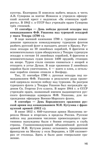 145
кусства. Екатерина II повелела выбить медаль в честь
А.В. Суворова за взятие Измаила и учредила офицер-
ский золотой крест с надписью «За отменную храб-
рость». В 1942 г. в СССР был учреждён орден Суворова
трёх степеней.
11 сентября — День победы русской эскадры под
командованием Ф.Ф. Ушакова над турецкой эскадрой
у мыса Тендра (1790 г.).
В ходе военной кампании 1790 г. турецкое коман-
дование приказало командующему турецким флотом
разбить русский флот и высадить десант в Крыму. Рус-
ская эскадра из 10 линейных кораблей, 6 фрегатов и
вспомогательных судов обнаружила у Тендры турецкую
эскадру в составе 14 линейных кораблей, 8 фрегатов и
вспомогательных судов (около 1400 орудий), стоящих
на якоре. Турки стали спешно сниматься с якорей и
отходить в устье Дуная. В ходе сражения 2 линейных
корабля было уничтожено, 4 — взято в плен, а осталь-
ные корабли спешно отошли к Босфору.
Так, 11 сентября 1790 г. русская эскадра под ко-
мандованием Ф.Ф. Ушакова в результате ряда сраже-
ний одержала полную победу над турками. За разгром
турецкого флота у Тендры Ушаков был награждён ор-
деном Св. Георгия 2-го класса. В марте 1944 г. в СССР
учреждён орден, названный именем выдающегося рус-
ского флотоводца адмирала Ф.Ф. Ушакова, для на-
граждения офицеров Военно-Морского флота.
8 сентября — День Бородинского сражения рус-
ской армии под командованием М.И. Кутузова с фран-
цузской армией (1812 г.).
В июне 1812 г. 640-тысячная армия Наполеона пе-
решла Неман и вторглась в пределы России. Русские
войска под давлением численно превосходящего про-
тивника вынуждены были с боями отходить в глубь
страны. Главнокомандующий объединённой русской
армией М.И. Кутузов решил остановить продвижение
французов на Москву у села Бородино, в 120 километ-
рах от столицы. Здесь и было дано генеральное сра-
жение.
 