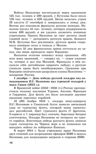 146
Войска Наполеона насчитывали перед сражением
135 тыс. человек и 580 орудий, у Кутузова было около
120 тыс. человек и 620 орудий. Битва началась утром
26 августа (7 сентября) и завершилась к концу дня.
Восемь раз атаковали французы русские позиции. На-
полеон послал 45 тыс. человек, которых поддерживали
огнем 400 орудий, и им удалось захватить основные
укрепления. Однако Наполеон не смог достичь своей
главной цели — разгромить русскую армию. Замысел
М.И. Кутузова был реализован, русская армия сохра-
нила основные силы и отошла к Москве.
Через 52 дня французская армия отступала на за-
пад, она вновь проходила через Бородино.
Наполеон отлично понимал исход сражения. «Из
всех моих сражений, — говорил он, — самое ужасное
то, которое я дал под Москвой. Французы в нём по-
казали себя достойными одержать победу; а русские
стяжали право быть непобедимыми». Сражение при
Бородино окончательно разрушило планы Наполеона —
покорение России.
1 декабря — День победы русской эскадры под ко-
мандованием П.С. Нахимова над турецкой эскадрой у
мыса Синоп (1853 г.).
В Крымской войне (1853—1856 гг.) России противо-
стояла сильная коалиция Турции, Англии, Франции
и Сардинии. Для флота это было последнее крупное
сражение парусных кораблей.
18 (30) ноября 1853 г. эскадра вице-адмирала
П.С. Нахимова в Синопской бухте нанесла внезапный
удар по турецкому флоту, который вдвое превосхо-
дил российский. Цвет турецкого флота (7 фрегатов,
3 корвета и 1 пароход) был сожжён, береговые батареи
уничтожены. Эскадра Нахимова не потеряла ни одно-
го корабля. Блестящая победа русского флота лишила
турок господства на Чёрном море и не позволила им
высадить войска на побережье Кавказа.
В марте 1944 г. были учреждены орден Нахимова
двух степеней для награждения офицеров ВМФ и медаль
Нахимова для награждения матросов и старшин ВМФ.
 
