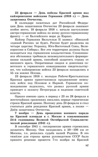 147
23 февраля — День победы Красной армии над
кайзеровскими войсками Германии (1918 г.) — День
защитника Отечества.
В календаре памятных дат Российской Федера-
ции День защитников Отечества 23 февраля занимает
особое место. 18 февраля 1918 г. начали наступление
австро-германские войска по всему русско-германскому
фронту — от Балтийского моря до Карпат.
Кайзер Германии Вильгельм II заявил: «Никакой
«единой России» не будет, Россия будет разделена на
четыре царства: Украину, Юго-Восточный Союз, Вели-
короссию и Сибирь». Все эти территории должны были
находиться под германским владычеством. Сложивша-
яся обстановка требовала незамедлительного формиро-
вания сильной армии, способной защитить страну от
внешнего врага. Оперативные сводки и донесения со-
ветского и германского командования свидетельству-
ют, что кайзеровские войска 23 февраля находились в
55 км южнее Пскова.
23 февраля 1918 г. молодая Рабоче-Крестьянская
Красная армия приостановила продвижение немец-
ких войск под Псковом и Нарвой. Германское ко-
мандование надеялось, что развал русской армии
приведет к захвату Петрограда и падению советской
власти.
Однако именно здесь в период с 23 по 28 февраля в
жесточайших сражениях писались первые героические
строки Красной армии. Поэтому день 23 февраля и стал
считаться днём рождения Красной армии, а позже —
Днём защитника Отечества.
7 ноября — День проведения военного парада
на Красной площади в г. Москве в ознаменование
24-й годовщины Великой Октябрьской Социалисти-
ческой революции (1941 г.).
В сентябре 1941 г. гитлеровские армии стремились
захватить Москву. Они находились в 50—100 км от
Москвы, т.е. решалась судьба нашей Родины. В это
тяжёлое для страны время руководством СССР было
принято решение провести 7-го ноября на Красной
 