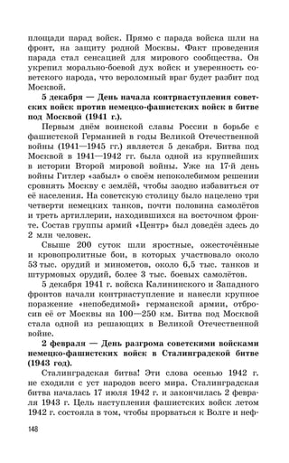 148
площади парад войск. Прямо с парада войска шли на
фронт, на защиту родной Москвы. Факт проведения
парада стал сенсацией для мирового сообщества. Он
укрепил морально-боевой дух войск и уверенность со-
ветского народа, что вероломный враг будет разбит под
Москвой.
5 декабря — День начала контрнаступления совет-
ских войск против немецко-фашистских войск в битве
под Москвой (1941 г.).
Первым днём воинской славы России в борьбе с
фашистской Германией в годы Великой Отечественной
войны (1941—1945 гг.) является 5 декабря. Битва под
Москвой в 1941—1942 гг. была одной из крупнейших
в истории Второй мировой войны. Уже на 17-й день
войны Гитлер «забыл» о своём непоколебимом решении
сровнять Москву с землёй, чтобы заодно избавиться от
её населения. На советскую столицу было нацелено три
четверти немецких танков, почти половина самолётов
и треть артиллерии, находившихся на восточном фрон-
те. Состав группы армий «Центр» был доведён здесь до
2 млн человек.
Свыше 200 суток шли яростные, ожесточённые
и кровопролитные бои, в которых участвовало около
53 тыс. орудий и минометов, около 6,5 тыс. танков и
штурмовых орудий, более 3 тыс. боевых самолётов.
5 декабря 1941 г. войска Калининского и Западного
фронтов начали контрнаступление и нанесли крупное
поражение «непобедимой» германской армии, отбро-
сив её от Москвы на 100—250 км. Битва под Москвой
стала одной из решающих в Великой Отечественной
войне.
2 февраля — День разгрома советскими войсками
немецко-фашистских войск в Сталинградской битве
(1943 год).
Сталинградская битва! Эти слова осенью 1942 г.
не сходили с уст народов всего мира. Сталинградская
битва началась 17 июля 1942 г. и закончилась 2 февра-
ля 1943 г. Цель наступления фашистских войск летом
1942 г. состояла в том, чтобы прорваться к Волге и неф-
 
