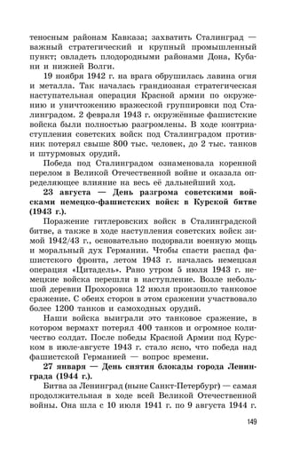 149
теносным районам Кавказа; захватить Сталинград —
важный стратегический и крупный промышленный
пункт; овладеть плодородными районами Дона, Куба-
ни и нижней Волги.
19 ноября 1942 г. на врага обрушилась лавина огня
и металла. Так началась грандиозная стратегическая
наступательная операция Красной армии по окруже-
нию и уничтожению вражеской группировки под Ста-
линградом. 2 февраля 1943 г. окружённые фашистские
войска были полностью разгромлены. В ходе контрна-
ступления советских войск под Сталинградом против-
ник потерял свыше 800 тыс. человек, до 2 тыс. танков
и штурмовых орудий.
Победа под Сталинградом ознаменовала коренной
перелом в Великой Отечественной войне и оказала оп-
ределяющее влияние на весь её дальнейший ход.
23 августа — День разгрома советскими вой-
сками немецко-фашистских войск в Курской битве
(1943 г.).
Поражение гитлеровских войск в Сталинградской
битве, а также в ходе наступления советских войск зи-
мой 1942/43 г., основательно подорвали военную мощь
и моральный дух Германии. Чтобы спасти распад фа-
шистского фронта, летом 1943 г. началась немецкая
операция «Цитадель». Рано утром 5 июля 1943 г. не-
мецкие войска перешли в наступление. Возле неболь-
шой деревни Прохоровка 12 июля произошло танковое
сражение. С обеих сторон в этом сражении участвовало
более 1200 танков и самоходных орудий.
Наши войска выиграли это танковое сражение, в
котором вермахт потерял 400 танков и огромное коли-
чество солдат. После победы Красной Армии под Курс-
ком в июле-августе 1943 г. стало ясно, что победа над
фашистской Германией — вопрос времени.
27 января — День снятия блокады города Ленин-
града (1944 г.).
Битва за Ленинград (ныне Санкт-Петербург) — самая
продолжительная в ходе всей Великой Отечественной
войны. Она шла с 10 июля 1941 г. по 9 августа 1944 г.
 