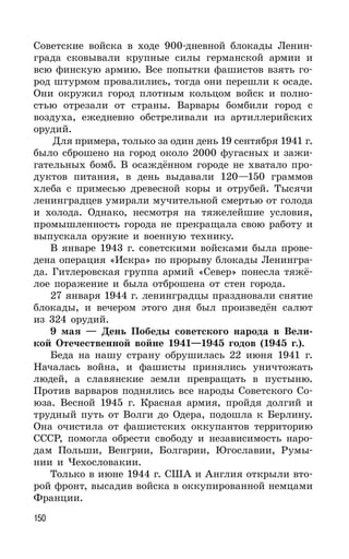 150
Советские войска в ходе 900-дневной блокады Ленин-
града сковывали крупные силы германской армии и
всю финскую армию. Все попытки фашистов взять го-
род штурмом провалились, тогда они перешли к осаде.
Они окружил город плотным кольцом войск и полно-
стью отрезали от страны. Варвары бомбили город с
воздуха, ежедневно обстреливали из артиллерийских
орудий.
Для примера, только за один день 19 сентября 1941 г.
было сброшено на город около 2000 фугасных и зажи-
гательных бомб. В осаждённом городе не хватало про-
дуктов питания, в день выдавали 120—150 граммов
хлеба с примесью древесной коры и отрубей. Тысячи
ленинградцев умирали мучительной смертью от голода
и холода. Однако, несмотря на тяжелейшие условия,
промышленность города не прекращала свою работу и
выпускала оружие и военную технику.
В январе 1943 г. советскими войсками была прове-
дена операция «Искра» по прорыву блокады Ленингра-
да. Гитлеровская группа армий «Север» понесла тяжё-
лое поражение и была отброшена от стен города.
27 января 1944 г. ленинградцы праздновали снятие
блокады, и вечером этого дня был произведён салют
из 324 орудий.
9 мая — День Победы советского народа в Вели-
кой Отечественной войне 1941—1945 годов (1945 г.).
Беда на нашу страну обрушилась 22 июня 1941 г.
Началась война, и фашисты принялись уничтожать
людей, а славянские земли превращать в пустыню.
Против варваров поднялись все народы Советского Со-
юза. Весной 1945 г. Красная армия, пройдя долгий и
трудный путь от Волги до Одера, подошла к Берлину.
Она очистила от фашистских оккупантов территорию
СССР, помогла обрести свободу и независимость наро-
дам Польши, Венгрии, Болгарии, Югославии, Румы-
нии и Чехословакии.
Только в июне 1944 г. США и Англия открыли вто-
рой фронт, высадив войска в оккупированной немцами
Франции.
 