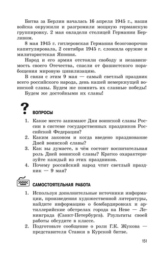 151
Битва за Берлин началась 16 апреля 1945 г., наши
войска окружили и разгромили мощную германскую
группировку. 2 мая овладели столицей Германии Бер-
лином.
8 мая 1945 г. гитлеровская Германия безоговорочно
капитулировала, 2 сентября 1945 г. сложила оружие и
милитаристская Япония.
Народ и его армия отстояли свободу и независи-
мость своего Отечества, спасли от фашистского пора-
бощения мировую цивилизацию.
В связи с этим 9 мая — самый светлый праздник
всего российского народа, день нашей немеркнущей во-
инской славы. Будем же помнить их славные победы!
Будем же достойными их славы!
ВОПРОСЫ
1. Какое место занимают Дни воинской славы Рос-
сии в системе государственных праздников Рос-
сийской Федерации?
2. Каким законом и когда введено празднование
Дней воинской славы?
3. Как вы думаете, в чём состоит воспитательная
роль Дней воинской славы? Кратко охарактери-
зуйте каждый из этих праздников.
4. Почему российский народ чтит светлый празд-
ник — 9 мая?
САМОСТОЯТЕЛЬНАЯ РАБОТА
1. Используя дополнительные источники информа-
ции, произведения художественной литературы,
найдите информацию о бомбардировках и ар-
тиллерийские обстрелах города на Неве — Ле-
нинграда (Санкт-Петербурга). Рзультаты своей
работы обсудите в классе.
2. Подготовьте сообщение о роли Г.К. Жукова —
представителя Ставки в Курской битве.
 