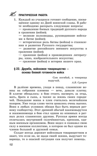 152
ПРАКТИЧЕСКАЯ РАБОТА
1. Каждый из учащихся готовит сообщение, посвя-
щённое одному из Дней воинской славы. В рабо-
те необходимо раскрыть следующие вопросы:
— проявление боевых традиций русского народа
в сражении (войне);
— великие полководцы, руководившие войска-
ми в битве (войне);
— историческая роль битвы (войны) в становле-
нии и развитии Русского государства;
— развитие российского военного искусства в
сражении (войне);
— сражение (война) в произведениях литерату-
ры, кино, изобразительного искусства;
— сражение (война) в истории вашего края.
§ 22. Дружба, войсковое товарищество —
основа боевой готовности войск
Сам погибай, а товарища
выручай.
А.В. Суворов
В далёкие времена, уходя в поход, славянские во-
ины на собрании племени — вече, давали клятву.
В клятве обещалось: в бою стоять насмерть за отца,
мать, брата и сына, а также за жизнь своих сороди-
чей. Попадание воина в плен считалось величайшим
позором. Уже тогда слово чести ценилось очень высоко.
Воин в любых условиях обязан был быть верным рат-
ному сообществу. Этот древний обычай взаимовыручки
и взаимопомощи в бою стал одним из основных в рат-
ных делах славянских дружин. Русская армия всегда
отличалась внутренней сплочённостью, крепким, еди-
ным военным организмом. Воин видел и сознавал свою
силу в военном коллективе, в котором он был одним из
членов большой и дружной семьи.
Солдат всегда дорожит войсковым товариществом и
знает, что если он, не щадя своей жизни, выручает то-
варища, то в опасной ситуации сам получит помощь.
 