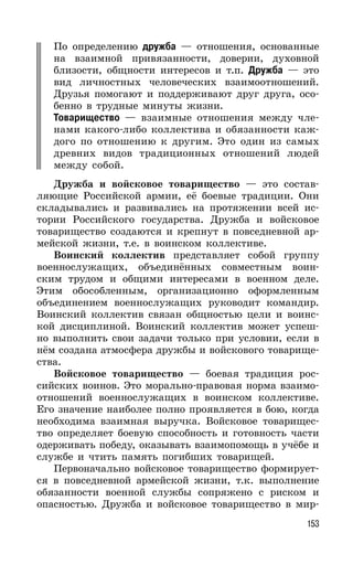 153
По определению дружба — отношения, основанные
на взаимной привязанности, доверии, духовной
близости, общности интересов и т.п. Дружба — это
вид личностных человеческих взаимоотношений.
Друзья помогают и поддерживают друг друга, осо-
бенно в трудные минуты жизни.
Товарищество — взаимные отношения между чле-
нами какого-либо коллектива и обязанности каж-
дого по отношению к другим. Это один из самых
древних видов традиционных отношений людей
между собой.
Дружба и войсковое товарищество — это состав-
ляющие Российской армии, её боевые традиции. Они
складывались и развивались на протяжении всей ис-
тории Российского государства. Дружба и войсковое
товарищество создаются и крепнут в повседневной ар-
мейской жизни, т.е. в воинском коллективе.
Воинский коллектив представляет собой группу
военнослужащих, объединённых совместным воин-
ским трудом и общими интересами в военном деле.
Этим обособленным, организационно оформленным
объединением военнослужащих руководит командир.
Воинский коллектив связан общностью цели и воинс-
кой дисциплиной. Воинский коллектив может успеш-
но выполнить свои задачи только при условии, если в
нём создана атмосфера дружбы и войскового товарище-
ства.
Войсковое товарищество — боевая традиция рос-
сийских воинов. Это морально-правовая норма взаимо-
отношений военнослужащих в воинском коллективе.
Его значение наиболее полно проявляется в бою, когда
необходима взаимная выручка. Войсковое товарищес-
тво определяет боевую способность и готовность части
одерживать победу, оказывать взаимопомощь в учёбе и
службе и чтить память погибших товарищей.
Первоначально войсковое товарищество формирует-
ся в повседневной армейской жизни, т.к. выполнение
обязанности военной службы сопряжено с риском и
опасностью. Дружба и войсковое товарищество в мир-
 