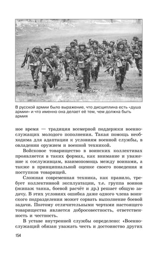 154
ное время — традиция всемерной поддержки военно-
служащих молодого пополнения. Такая помощь необ-
ходима для адаптации к условиям военной службы, в
овладении оружием и военной техникой.
Войсковое товарищество в воинских коллективах
проявляется в таких формах, как внимание и уваже-
ние к сослуживцам, взаимопомощь между воинами, а
также в принципиальной оценке своего поведения и
поступков товарищей.
Сложная современная техника, как правило, тре-
бует коллективной эксплуатации, т.е. группа воинов
(экипаж танка, боевой расчёт и др.) решает общую за-
дачу. В этих условиях ошибка даже одного члена воин-
ского подразделения может сорвать выполнение боевой
задачи. Поэтому отличительными чертами настоящего
товарищества является добросовестность, ответствен-
ность и честность.
В уставе внутренней службы определено: «Военно-
служащий обязан уважать честь и достоинство других
В русской армии было выражение, что дисциплина есть «душа
армии» и что именно она делает её тем, чем должна быть
армия
 