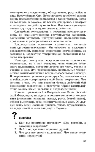 157
ветствующему соединению, объединению, роду войск и
виду Вооружённых Сил. Всем укладом армейской жизни
воины подразделения поставлены в такие условия, когда
на занятиях, в походах, на боевом дежурстве, в казарме
и на отдыхе они действуют сообща. Здесь они чувствуют
локоть друг друга и пульс своего коллектива.
Служебная деятельность и поведение военнослужа-
щих, их взаимоотношения регулируются законами,
воинскими уставами, инструкциями, наставлениями,
приказами и распоряжениями начальников.
Руководителем воинского коллектива является
командир-единоначальник. Он отвечает за сплочение
подразделений, воинское воспитание подчинённых, за
создание в коллективе товарищеской обстановки и бо-
евого настроения.
Командир выступает перед воинами не только как
воспитатель, но и как товарищ, член единого воин-
ского коллектива, которому дороги его честь, успехи в
учении и бою. Дух товарищества, нормальные челове-
ческие взаимоотношения всегда способствовали победе.
В современных условиях роль дружбы, коллективизма
и войскового товарищества ещё более возрастает. Это
связано с тем, что при ведении боевых действий бой
происходит скоротечно, и требуется чёткое взаимодей-
ствие между всеми частями и подразделениями.
Юноша, призванный в Вооружённые Силы Россий-
ской Федерации, находясь в составе воинского коллек-
тива (отделения, экипажа, взвода, роты, боевой части),
обязан выполнять свой конституционный долг. Он дол-
жен быть верен Военной присяге, умело, мужественно,
не щадя своей жизни защищать Родину.
ВОПРОСЫ
1. Как вы понимаете поговорку «Сам погибай, а
товарища выручай»?
2. Дайте определение понятию дружба.
3. Что для вас значит коллектив? Что такое воин-
ский коллектив?
 