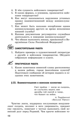 158
4. В чём сущность войскового товарищества?
5. В каких формах, в основном, проявляется войс-
ковое товарищество?
6. Как могут наказываться нарушения уставных
правил взаимоотношений между военнослужа-
щими?
7. Как может быть наказано оскорбление одним
военнослужащим другого во время исполнения
военной службы?
8. Какими документами регулируется служебная
деятельность и поведение военнослужащих?
9. Что обязан выполнять юноша, призванный в Во-
оружённые Силы Российской Федерации?
САМОСТОЯТЕЛЬНАЯ РАБОТА
1. Найдите примеры в художественной литературе
о дружбе и войсковом товариществе. Обсудите
собранную информацию в классе.
ПРАКТИЧЕСКАЯ РАБОТА
1. Какие памятники воинской славы расположены
в вашем районе, городе (населённом пункте)?
Подготовьте сообщение об истории подвига и со-
здании этих памятников.
§ 23. Взаимоотношения в воинском коллективе
Свет пройди — нигде не сыщешь,
не случалось видеть мне
дружбы той святей и чище,
что бывает на войне.
А. Твардовский
«Василий Тёркин»
Чувство локтя, поддержка сослуживцев воодушев-
ляют солдата, вселяют в него уверенность, придают
ему смелость, помогают с честью выполнять свой во-
инский долг перед Родиной. Чем крепче войсковое то-
 
