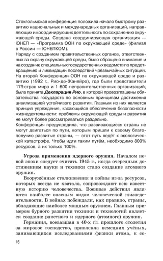 16
Стокгольмская конференция положила начало быстрому раз-
витию национальных и международных организаций, направ-
ляющих и координирующих деятельность по сохранению окру-
жающей среды. Создана координирующая организация —
ЮНЕП — «Программа ООН по окружающей среде» (филиал
в России — ЮНЕПКОМ).
Наряду с созданием правительственных органов, ответствен-
ных за охрану окружающей среды, было обращено внимание и
насозданиеспециальныхгосударственныхведомствпопредот-
вращению и ликвидации последствий чрезвычайных ситуаций.
На второй Конференции ООН по окружающей среде и раз-
витию (1992 г., Рио-де-Жанейро), где были представители
179 стран мира и 1 600 неправительственных организаций,
была принята Декларация Рио, в которой провозглашены обя-
зательства государств по основным принципам достижения
цивилизацией устойчивого развития. Главным из них является
принцип упреждения, касающийся обеспечения безопасности
жизнедеятельности: проблемы окружающей среды и развития
не могут более рассматриваться раздельно.
Конференция предупредила, что развивающиеся страны не
могут двигаться по пути, которым пришли к своему благо-
получию развитые страны, — этот путь ведёт к экологичес-
кой катастрофе. Чтобы идти таким путём, необходимо 800%
ресурсов, а их только 100%.
Угроза применения ядерного оружия. Началом но-
вой эпохи следует считать 1945 г., когда очередным до-
стижением науки и техники стало создание атомного
оружия.
Вооружённые столкновения и войны из-за ресурсов,
которых всегда не хватало, сопровождают всю извест-
ную историю человечества. Военные действия явля-
ются наиболее опасным видом человеческой жизнеде-
ятельности. В войнах побеждали, как правило, страны,
обладающие наиболее мощным оружием. Главным при-
мером бурного развития техники и технологий являет-
ся создание ракетного и ядерного (атомного) оружия.
Германия, воевавшая в 40-х гг. прошлого столетия
за мировое господство, привлекла немецких учёных,
занимающихся исследованиями физики атома, к со-
 