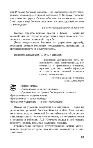 161
чай. И самая большая радость — на «торжестве» присутство-
вал наш командир — старший лейтенант С. Татарчук. Подарил
мне свою авторучку. Сказал обо мне много хороших слов.
С того дня я ещё больше стал ценить и своих друзей, и свое-
го командира».
Воин-интернационалист М. Олейник
Боевая дружба воинов армии и флота — один из
важнейших источников укрепления морально-психоло-
гических основ воинской службы.
Долг защитников Родины — укреплять дружбу,
дорожить честью воинских коллективов, повышать их
организованность и сплочённость.
ВОИНСКАЯ ДИСЦИПЛИНА. ЕЁ СУТЬ И ЗНАЧЕНИЕ
Воинская дисциплина есть со-
вокупность всех нравственных, ум-
ственных и физических навыков,
нужных для того, чтобы офицеры
и солдаты всех степеней отвечали
своему назначению.
Русский военный теоретик
М.И. Драгомиров
ПОСЛОВИЦЫ:
«Сила армии — в дисциплине».
«Дисциплина — против беспорядка плотина».
«Дисциплина — могучая сила».
«Дисциплина — залог победы».
«Дисциплину держать — значит побеждать».
Высокий уровень воинской дисциплины — одно из
решающих условий боеспособности войск. Нет ни од-
ного полководца, который бы не заботился об укрепле-
нии дисциплины, организованности, исполнительности
и порядке в войсках. А.В. Суворов видел в ней основу
доблести войск, называл матерью победы.
Героическая история отечественных войск убеди-
тельно свидетельствует, что подвиг начинается с дис-
циплины.
 