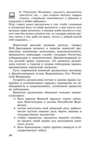 164
В «Поучениях Мономаха» сущность дисциплины
трактуется так: «...при старших молчать, мудрых
слушать, старейшим повиноваться, с равными и
младшими в любви пребывать».
Пётр I видел смысл дисциплины в том, чтобы «покорным
и послушным быть по своей должности, и все пункты сего
артикула право исполнять, и всякому особо высокого и низ-
кого чина без всякого изъятия нам, ко государю своему при-
сягу чинить в том, дабы им верно, честно, с доброй охотой
себя содержать...»
Известный русский военный деятель, генерал
М.И. Драгомиров включал в понятие воинской дис-
циплины подчинение начальнику, исполнительность,
преданность командиру, службе, государю, Отечеству,
субординацию и чинопочитание. Дисциплинарный ус-
тав русской армии определял, что воинская дисцип-
лина состоит в строгом и точном соблюдении правил,
предписанных воинскими законами.
Суть современной воинской дисциплины изложена
в Дисциплинарном уставе Вооружённых Сил Россий-
ской Федерации.
Сущность дисциплины состоит в знании правил по-
ведения и установленного порядка, понимании их не-
обходимости и закрепившейся, устойчивой привычке
их соблюдения.
Воинская дисциплина обязывает каждого военно-
служащего:
быть верным Военной присяге, строго соблю-
дать Конституцию и законы Российской Феде-
рации;
честно выполнять свой воинский долг, добросо-
вестно изучать военное дело, беречь военное и
государственное имущество;
стойко переносить трудности военной службы,
не щадить своей жизни для выполнения воин-
ского долга;
быть бдительным, строго хранить военную и го-
сударственную тайну;
 