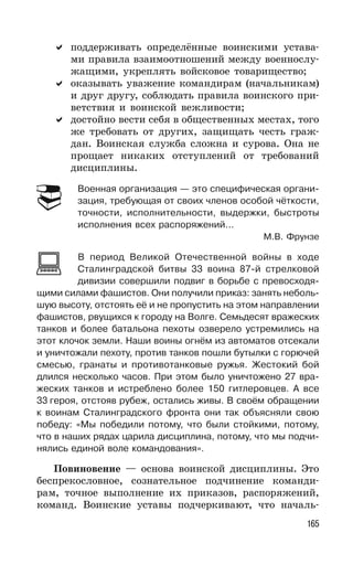 165
поддерживать определённые воинскими устава-
ми правила взаимоотношений между военнослу-
жащими, укреплять войсковое товарищество;
оказывать уважение командирам (начальникам)
и друг другу, соблюдать правила воинского при-
ветствия и воинской вежливости;
достойно вести себя в общественных местах, того
же требовать от других, защищать честь граж-
дан. Воинская служба сложна и сурова. Она не
прощает никаких отступлений от требований
дисциплины.
Военная организация — это специфическая органи-
зация, требующая от своих членов особой чёткости,
точности, исполнительности, выдержки, быстроты
исполнения всех распоряжений...
М.В. Фрунзе
В период Великой Отечественной войны в ходе
Сталинградской битвы 33 воина 87-й стрелковой
дивизии совершили подвиг в борьбе с превосходя-
щими силами фашистов. Они получили приказ: занять неболь-
шую высоту, отстоять её и не пропустить на этом направлении
фашистов, рвущихся к городу на Волге. Семьдесят вражеских
танков и более батальона пехоты озверело устремились на
этот клочок земли. Наши воины огнём из автоматов отсекали
и уничтожали пехоту, против танков пошли бутылки с горючей
смесью, гранаты и противотанковые ружья. Жестокий бой
длился несколько часов. При этом было уничтожено 27 вра-
жеских танков и истреблено более 150 гитлеровцев. А все
33 героя, отстояв рубеж, остались живы. В своём обращении
к воинам Сталинградского фронта они так объясняли свою
победу: «Мы победили потому, что были стойкими, потому,
что в наших рядах царила дисциплина, потому, что мы подчи-
нялись единой воле командования».
Повиновение — основа воинской дисциплины. Это
беспрекословное, сознательное подчинение команди-
рам, точное выполнение их приказов, распоряжений,
команд. Воинские уставы подчеркивают, что началь-
 