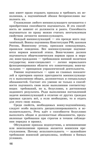 166
ник имеет право отдавать приказы и требовать их ис-
полнения, а подчинённый обязан беспрекословно вы-
полнять их.
Становление любого военнослужащего начинается с
приобретения способности подчиняться. И эта способ-
ность не зависит от должности и ранга. Способность
подчиняться по праву можно считать неотъемлемым
свойством личности военнослужащего.
Каждый военнослужащий — это прежде всего под-
чинённый. Воины подчинены Конституции РФ, законам
России, Воинскому уставу, приказам командующих,
правилам поведения. Все военнослужащие подчиня-
ются нормам воинской этики. Воин-человек должен
подчиняться общечеловеческим нормам права и мора-
ли; воин-гражданин — требованиям военной политики
государства; воин-специалист — логике нормального
функционирования области его компетенции; воин-на-
чальник — принципам управленческой деятельности.
Умение подчиняться — один из главных показате-
лей и критериев оценки пригодности военнослужаще-
го к выполнению общих, должностных и специальных
обязанностей. Состоит это умение не только в способ-
ности подчинить свою волю выполнению соответству-
ющих требований, но и, безусловно, в достижении
заданного результата. Ради выполнения поставленной
задачи военнослужащий в отличие от других граждан
призван сделать всё, а если необходимо, то и отдать
для этого свою жизнь.
Среди свойств, необходимых воину-подчинённому,
следует особо выделить дисциплинированность и ис-
полнительность. Речь идёт о способности безусловно
выполнять общие и должностные обязанности, предъ-
явленные требования при строгом и точном соблюде-
нии порядка и правил.
Обсуждение приказа недопустимо, а неповиновение
или неисполнение приказа является воинским пре-
ступлением. Потому исполнительность — важнейшее
требование воинской дисциплины, особенно в боевых
условиях.
 