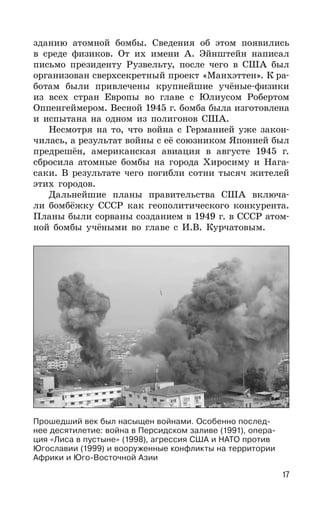 17
зданию атомной бомбы. Сведения об этом появились
в среде физиков. От их имени А. Эйнштейн написал
письмо президенту Рузвельту, после чего в США был
организован сверхсекретный проект «Манхэттен». К ра-
ботам были привлечены крупнейшие учёные-физики
из всех стран Европы во главе с Юлиусом Робертом
Оппенгеймером. Весной 1945 г. бомба была изготовлена
и испытана на одном из полигонов США.
Несмотря на то, что война с Германией уже закон-
чилась, а результат войны с её союзником Японией был
предрешён, американская авиация в августе 1945 г.
сбросила атомные бомбы на города Хиросиму и Нага-
саки. В результате чего погибли сотни тысяч жителей
этих городов.
Дальнейшие планы правительства США включа-
ли бомбёжку СССР как геополитического конкурента.
Планы были сорваны созданием в 1949 г. в СССР атом-
ной бомбы учёными во главе с И.В. Курчатовым.
Прошедший век был насыщен войнами. Особенно послед-
нее десятилетие: война в Персидском заливе (1991), опера-
ция «Лиса в пустыне» (1998), агрессия США и НАТО против
Югославии (1999) и вооруженные конфликты на территории
Африки и Юго-Восточной Азии
 