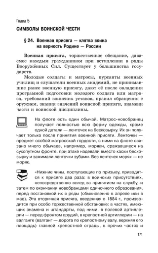 171
Глава 5
СИМВОЛЫ ВОИНСКОЙ ЧЕСТИ
§ 24. Военная присяга — клятва воина
на верность Родине — России
Военная присяга, торжественное обещание, дава-
емое каждым гражданином при вступлении в ряды
Вооружённых Сил. Существует у большинства госу-
дарств.
Молодые солдаты и матросы, курсанты военных
училищ и слушатели военных академий, не принимав-
шие ранее военную присягу, дают её после овладения
программой подготовки молодого солдата или матро-
са, требований воинских уставов, правил обращения с
оружием, знания значений воинской присяги, знамени
части и воинской дисциплины.
На флоте есть один обычай. Матрос-новобранец
получает полностью всю форму одежды, кроме
одной детали — ленточек на бескозырку. Их он полу-
чает только после принятия военной присяги. Ленточки —
предмет особой матросской гордости, с ними на флоте свя-
зано много обычаев, например, моряки, сражавшиеся на
сухопутном фронте, при атаке надевали вместо каски беско-
зырку и зажимали ленточки зубами. Без ленточек моряк — не
моряк.
«Нижние чины, поступающие по призыву, приводят-
ся к присяге два раза: в воинских присутствиях,
непосредственно вслед за принятием на службу, и
затем по окончании новобранцами одиночного образования,
перед постановкой их в ряды (обыкновенно в апреле или в
мае). Эта вторичная присяга, введенная в 1884 г., произво-
дится при особо торжественной обстановке: в частях, имею-
щих знамена и штандарты, под ними, в полевой артилле-
рии — перед фронтом орудий, в крепостной артиллерии — на
валганге (валганг — дорога по крепостному валу, верхняя его
площадь) главной крепостной ограды, в прочих частях и
 