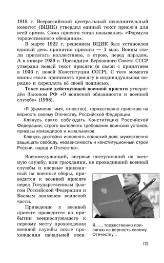 173
1918 г. Всероссийский центральный исполнительный
комитет (ВЦИК) утвердил единый текст присяги для
всей армии. Сама присяга тогда называлась «Формула
торжественного обещания».
В марте 1922 г. решением ВЦИК был установлен
единый день принятия присяги — 1 мая. Воины ста-
ли присягать коллективно, в строю, перед парадом.
А в январе 1939 г. Президиум Верховного Совета СССР
утвердил новый текст присяги (в связи с принятием
в 1936 г. новой Конституции СССР). С того момента
воины стали принимать присягу в индивидуальном по-
рядке и скреплять её своей подписью.
Текст ныне действующей военной присяги утверж-
дён Законом РФ «О воинской обязанности и военной
службе» (1998).
«Я (фамилия, имя, отчество), торжественно присягаю на
верность своему Отечеству, Российской Федерации.
Клянусь свято соблюдать Конституцию Российской
Федерации, строго выполнять требования воинских уставов,
приказы командиров и начальников.
Клянусь достойно исполнять воинский долг, мужественно
защищать свободу, независимость и конституционный строй
России, народ и Отечество».
Военнослужащий, впервые поступивший на воен-
ную службу, или гражданин, не проходивший военной
службы и впервые призван-
ный на военные сборы, при-
водится к военной присяге
перед Государственным фла-
гом Российской Федерации и
Боевым знаменем воинской
части.
Приведение к военной
присяге проводится по при-
бытии военнослужащего к
первому месту прохождения
военной службы после про-
хождения начальной воен-
Я, …, торжественно при-
сягаю на верность своему
Отечеству…
 