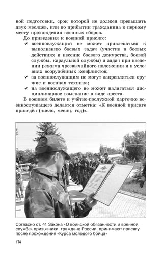174
ной подготовки, срок которой не должен превышать
двух месяцев, или по прибытии гражданина к первому
месту прохождения военных сборов.
До приведения к военной присяге:
военнослужащий не может привлекаться к
выполнению боевых задач (участие в боевых
действиях и несение боевого дежурства, боевой
службы, караульной службы) и задач при введе-
нии режима чрезвычайного положения и в усло-
виях вооружённых конфликтов;
за военнослужащим не могут закрепляться ору-
жие и военная техника;
на военнослужащего не может налагаться дис-
циплинарное взыскание в виде ареста.
В военном билете и учётно-послужной карточке во-
еннослужащего делается отметка: «К военной присяге
приведён (число, месяц, год)».
Согласно ст. 41 Закона «О воинской обязанности и военной
службе» призывники, граждане России, принимают присягу
после прохождения «Курса молодого бойца»
 