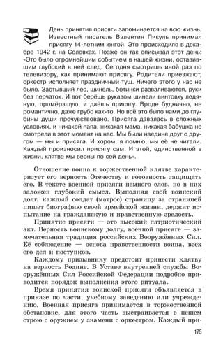 175
День принятия присяги запоминается на всю жизнь.
Известный писатель Валентин Пикуль принимал
присягу 14-летним юнгой. Это происходило в дека-
бре 1942 г. на Соловках. Позже он так описывал этот день:
«Это было огромнейшим событием в нашей жизни, оставив-
шим глубокий в ней след. Сегодня смотришь иной раз по
телевизору, как принимают присягу. Родители приезжают,
оркестр исполняет праздничный туш. Ничего этого у нас не
было. Застывший лес, шинель, ботинки разваливаются, руки
без перчаток. И вот берёшь рукавом шинели винтовку ледя-
ную, промёрзшую, и даёшь присягу. Вроде буднично, не
романтично, даже грубо как-то. Но всё это было нами до глу-
бины души прочувствовано. Присяга давалась в сложных
условиях, и никакой папа, никакая мама, никакая бабушка не
смотрели в этот момент на нас. Мы были наедине друг с дру-
гом — мы и присяга. И хором, я помню, мы её не читали.
Каждый произносил присягу сам. И этой, единственной в
жизни, клятве мы верны по сей день».
Отношение воина к торжественной клятве характе-
ризует его верность Отечеству и готовность защищать
его. В тексте военной присяги немного слов, но в них
заложен глубокий смысл. Выполняя свой воинский
долг, каждый солдат (матрос) страницу за страницей
пишет биографию своей армейской жизни, держит ис-
пытание на гражданскую и нравственную зрелость.
Принятие присяги — это высокий патриотический
акт. Верность воинскому долгу, военной присяге — за-
мечательная традиция российских Вооружённых Cил.
Её соблюдение — основа нравственности воина, всех
его дел и поступков.
Каждому призывнику предстоит принести клятву
на верность Родине. В Уставе внутренней службы Во-
оружённых Сил Российской Федерации подробно при-
водится порядок выполнения этого ритуала.
Время принятия воинской присяги объявляется в
приказе по части, учебному заведению или учрежде-
нию. Военная присяга принимается в торжественной
обстановке, для этого часть выстраивается в пешем
строю с оружием у знамени с оркестром. Каждый при-
 