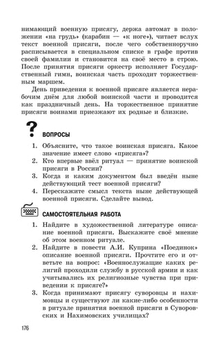 176
нимающий военную присягу, держа автомат в поло-
жении «на грудь» (карабин — «к ноге»), читает вслух
текст военной присяги, после чего собственноручно
расписывается в специальном списке в графе против
своей фамилии и становится на своё место в строю.
После принятия присяги оркестр исполняет Государ-
ственный гимн, воинская часть проходит торжествен-
ным маршем.
День приведения к военной присяге является нера-
бочим днём для любой воинской части и проводится
как праздничный день. На торжественное принятие
присяги воинами приезжают их родные и близкие.
ВОПРОСЫ
1. Объясните, что такое воинская присяга. Какое
значение имеет слово «присяга»?
2. Кто впервые ввёл ритуал — принятие воинской
присяги в России?
3. Когда и каким документом был введён ныне
действующий тест военной присяги?
4. Перескажите смысл текста ныне действующей
военной присяги. Сделайте вывод.
САМОСТОЯТЕЛЬНАЯ РАБОТА
1. Найдите в художественной литературе описа-
ние военной присяги. Выскажите своё мнение
об этом военном ритуале.
2. Найдите в повести А.И. Куприна «Поединок»
описание военной присяги. Прочтите его и от-
ветьте на вопрос: «Военнослужащие каких ре-
лигий проходили службу в русской армии и как
учитывались их религиозные чувства при при-
ведении к присяге?»
3. Когда принимают присягу суворовцы и нахи-
мовцы и существуют ли какие-либо особенности
в ритуале принятия военной присяги в Суворов-
ских и Нахимовских училищах?
 
