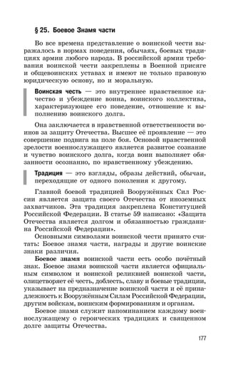 177
§ 25. Боевое Знамя части
Во все времена представление о воинской чести вы-
ражалось в нормах поведения, обычаях, боевых тради-
циях армии любого народа. В российской армии требо-
вания воинской чести закреплены в Военной присяге
и общевоинских уставах и имеют не только правовую
юридическую основу, но и моральную.
Воинская честь — это внутреннее нравственное ка-
чество и убеждение воина, воинского коллектива,
характеризующее его поведение, отношение к вы-
полнению воинского долга.
Она заключается в нравственной ответственности во-
инов за защиту Отечества. Высшее её проявление — это
совершение подвига на поле боя. Основой нравственной
зрелости военнослужащего является развитое сознание
и чувство воинского долга, когда воин выполняет обя-
занности осознанно, по нравственному убеждению.
Традиция — это взгляды, образы действий, обычаи,
переходящие от одного поколения к другому.
Главной боевой традицией Вооружённых Сил Рос-
сии является защита своего Отечества от иноземных
захватчиков. Эта традиция закреплена Конституцией
Российской Федерации. В статье 59 написано: «Защита
Отечества является долгом и обязанностью граждани-
на Российской Федерации».
Основными символами воинской чести принято счи-
тать: Боевое знамя части, награды и другие воинские
знаки различия.
Боевое знамя воинской части есть особо почётный
знак. Боевое знамя воинской части является официаль-
ным символом и воинской реликвией воинской части,
олицетворяет её честь, доблесть, славу и боевые традиции,
указывает на предназначение воинской части и её прина-
длежность к Вооружённым Силам Российской Федерации,
другим войскам, воинским формированиям и органам.
Боевое знамя служит напоминанием каждому воен-
нослужащему о героических традициях и священном
долге защиты Отечества.
 