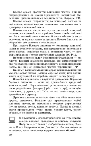 180
Боевое знамя вручается воинским частям при их
сформировании от имени Президента Российской Фе-
дерации представителями Министерства обороны РФ.
Боевое знамя сохраняется за воинской частью на
всё время, независимо от изменения наименования и
нумерации воинской части.
Боевое знамя всегда находится со своей воинской
частью, а на поле боя — в районе боевых действий час-
ти. Весь личный состав воинской части обязан самоот-
верженно и мужественно защищать Боевое Знамя и не
допускать его захвата противником.
При утрате Боевого знамени — командир воинской
части и военнослужащие, непосредственно виновные в
этом позоре, подлежат суду, а воинская часть — рас-
формированию (Устав внутренней службы ВС РФ).
Военно-морской флаг Российской Федерации — яв-
ляется Боевым знаменем корабля. Он символизирует
его государственную принадлежность и неприкосновен-
ность, так как он считается частью территории РФ.
Каждый военнослужащий (строй военнослужащих),
увидев Боевое знамя (Военно-морской флаг) или подни-
маясь (спускаясь) на корабль, отдаёт честь флагу.
Знамёна появились в глубокой древности. Верность
боевому знамени — одна из древнейших традиций
многих армий. Первоначально роль знамени выполня-
ли определённые фигуры (орёл, сова и др.), помещён-
ные наверху древка, а с IX в. — это полотнище, при-
креплённое к древку.
Древние славяне почитали свои знамёна выше всех
других символов. Вначале они представляли собой
длинные шесты, на верхушках которых укреплялись
пучки травы, ветки, конские хвосты. Позже к шестам
стали прикреплять куски ткани яркого цвета, разно-
образные по форме и размерам.
С принятием и распространением на Руси христи-
анства связано появление в войсках хоругвей.
Хоругвь — это знамя с изображением иконы, обыч-
но — Спаса Нерукотворного. Для того чтобы лик иконы не
искажался, часть полотнища хоругви делалась жёсткой.
 