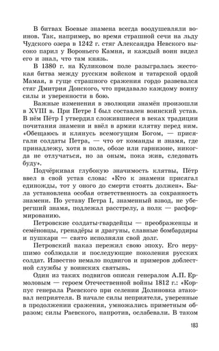 183
В битвах Боевые знамена всегда воодушевляли во-
инов. Так, например, во время страшной сечи на льду
Чудского озера в 1242 г. стяг Александра Невского вы-
соко парил у Вороньего Камня, и каждый воин видел
его и знал, что там князь.
В 1380 г. на Куликовом поле разыгралась жесто-
кая битва между русским войском и татарской ордой
Мамая, в гуще страшного сражения гордо развевался
стяг Дмитрия Донского, что придавало каждому воину
силы и уверенности в бою.
Важные изменения в эволюции знамён произошли
в XVIII в. При Петре I был составлен воинский устав.
В нём Пётр I утвердил сложившиеся в веках традиции
почитания знамени и ввёл в армии клятву перед ним.
«Обещаюсь и клянусь всемогущим Богом, — прися-
гали солдаты Петра, — что от команды и знамя, где
принадлежу, хотя в поле, обозе или гарнизоне, никог-
да не отлучаться, но за оным, пока жив, следовать
буду».
Подчёркивая глубокую значимость клятвы, Пётр
ввел в свой устав слова: «Кто к знамени присягал
единожды, тот у оного до смерти стоять должен». Бы-
ла установлена особая ответственность за сохранность
знамени. По уставу Петра I, знаменный взвод, не убе-
регший знамя, подлежал расстрелу, а полк — расфор-
мированию.
Петровские солдаты-гвардейцы — преображенцы и
семёновцы, гренадёры и драгуны, славные бомбардиры
и пушкари — свято исполняли свой долг.
Петровский наказ пережил свою эпоху. Его неру-
шимо соблюдали и последующие поколения русских
солдат. Известно немало подвигов и примеров доблест-
ной службы у воинских святынь.
Один из таких подвигов описан генералом А.П. Ер-
моловым — героем Отечественной войны 1812 г.: «Кор-
пус генерала Раевского при селении Долиновка атако-
вал неприятеля. В начале силы неприятеля, уверенные
в продолжении сражения, умножались приметным об-
разом; силы Раевского, напротив, ослабевали. В таком
 