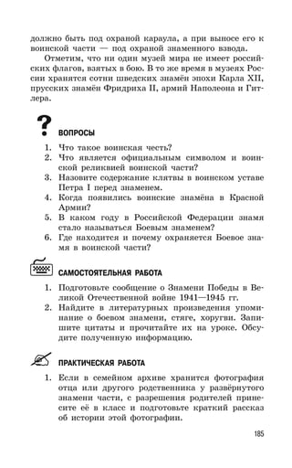 185
должно быть под охраной караула, а при выносе его к
воинской части — под охраной знаменного взвода.
Отметим, что ни один музей мира не имеет россий-
ских флагов, взятых в бою. В то же время в музеях Рос-
сии хранятся сотни шведских знамён эпохи Карла XII,
прусских знамён Фридриха II, армий Наполеона и Гит-
лера.
ВОПРОСЫ
1. Что такое воинская честь?
2. Что является официальным символом и воин-
ской реликвией воинской части?
3. Назовите содержание клятвы в воинском уставе
Петра I перед знаменем.
4. Когда появились воинские знамёна в Красной
Армии?
5. В каком году в Российской Федерации знамя
стало называться Боевым знаменем?
6. Где находится и почему охраняется Боевое зна-
мя в воинской части?
САМОСТОЯТЕЛЬНАЯ РАБОТА
1. Подготовьте сообщение о Знамени Победы в Ве-
ликой Отечественной войне 1941—1945 гг.
2. Найдите в литературных произведения упоми-
нание о боевом знамени, стяге, хоругви. Запи-
шите цитаты и прочитайте их на уроке. Обсу-
дите полученную информацию.
ПРАКТИЧЕСКАЯ РАБОТА
1. Если в семейном архиве хранится фотография
отца или другого родственника у развёрнутого
знамени части, с разрешения родителей прине-
сите её в класс и подготовьте краткий рассказ
об истории этой фотографии.
 