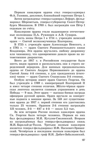 187
Первым кавалером ордена стал генерал-адмирал
Ф.А. Головин, дипломат, ближайший соратник Петра I.
Затем награждены: генерал-адмирал Лефорт, фельд-
маршал Шереметьев, генерал-губернатор Санкт-Петер-
бурга Меншиков. В 1703 г. был награждён сам Пётр I
седьмым по счёту.
Кавалерами ордена стали выдающиеся отечествен-
ные полководцы П.А. Румянцев и А.В. Суворов.
В честь жены Петра I в 1714 г. учреждён женский
орден — Святой великомученицы Екатерины.
В 1725 г. учреждён орден Александра Невского, а
в 1785 г. — орден Святого Равноапостольного князя
Владимира. Эти ордена вручались любому дворянину
или чиновнику, что одновременно давало право на по-
томственное дворянство.
Всего до 1917 г. в Российском государстве было
шесть видов орденов и располагались они в строго оп-
ределенной иерархии. Для военных предназначались
ордена от Святого Андрея Первозванного до ордена
Святой Анны 4-й степени, а для гражданских (статс-
ких) чинов — орден Святого Станислава 3-й степени.
Особую историю имеет орден Святого Георгия. Он
был учреждён в 1769 г. императрицей Екатериной II
и имел четыре степени отличия. Жёлто-чёрная орден-
ская ленточка является главным украшением в день
Победы — 9 мая. Этот орден — высшая боевая награда
офицерам русской армии. Орден вручали за конкрет-
ные подвиги в военное время. За 148 лет существова-
ния ордена до 1917 г. первой степени его удостоились
только 25 человек. Орденом 2-й степени награждён
121 человек, 3-й — 647 и 4-й — около 3,5 тыс.
За всю историю России полных кавалеров ордена
Св. Георгия было четыре человека. Первым из них
был фельдмаршал М.И. Кутузов-Смоленский. Вторым
из награждённых был генерал-фельдмаршал князь
М.И. Барклай-де-Толли. Третьим полным кавалером
является генерал-фельдмаршал И.Ф. Паскевич-Эриван-
ский. Четвёртым и последним полным кавалером был
генерал-фельдмаршал граф И.И. Дибич-Забалканский.
 