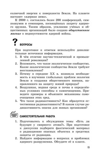19
солнечной энергии к поверхности Земли. На планете
настанет «ядерная зима».
К 2000 г. состоялось более 200 конференций, сим-
позиумов и семинаров, посвящённых запрету ядерно-
го оружия. Таким образом, усилиями учёных и об-
щественных организаций было создано общественное
мнение о недопустимости ядерной войны.
ВОПРОСЫ
При подготовке к ответам используйте дополни-
тельные источники информации.
1. В чём отличие научно-технической и промыш-
ленной революции?
2. Вспомните, что такое экологическое сообщество.
Какие экологические сообщества Земли требуют
восстановления?
3. Почему в середине ХХ в. возникла необходи-
мость в изучении глобальных проблем экологии
Земли и создания общественного мнения, на-
правленного на защиту живой природы?
4. Воздушная, водная среда и почва в определён-
ных условиях способны к самоочищению. При-
ведите примеры и объясните механизмы само-
очищения этих сред.
5. Что такое радиоактивность? Как образуется ес-
тественная радиоактивность? В каком случае ра-
диоактивность опасна для живых организмов?
САМОСТОЯТЕЛЬНАЯ РАБОТА
1. Подготовьтесь к обсуждению темы «Есть ли
будущее у «мирного» атома?». При подготовке
к дискуссии подберите фактический материал
о радиационно опасных объектах и средствах
защиты от радиации.
2. Найдите информацию о вопросах и проблемах
ядерного разоружения. Обсудите её в классе.
 