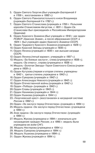 191
5. Орден Святого Георгия (был учреждён Екатериной II
в 1769 г., восстановлен в 1992 г.).
6. Орден Святого Равноапостольного князя Владимира
(учреждён Екатериной II в 1782 г.).
7. Орден Святого Станислава (учреждён в 1765 г. Польским
королём Станиславом-Августом, с 1831 г. Орден Св.
Станислава был присоединён к Российским Императорским
Орденам).
8. Орден Красного Знамени (был учреждён в 1918 г. как орден
РСФСР «Красное Знамя», а после образования СССР, в
1924 г. был учреждён орден Красного Знамени СССР).
9. Орден Трудового Красного Знамени (учреждён в 1928 г.).
10. Орден Красной Звезды (учреждён в 1930 г.).
11. Орден Ленина (учреждён в 1930 г. как высшая награда
СССР).
12. Орден Ленина (пятый вариант, утверждён в 1957 г.).
13. Медаль «За боевые заслуги», слева (учреждена в 1938 г.),
медаль «За отвагу», справа (учреждена в 1938 г.).
14. Медаль «Золотая Звезда» Героя Советского Союза (учреж-
дена в 1939 г.).
15. Орден Кутузова (первая и вторая степень учреждены
в 1942 г., третья степень учреждена в 1943 г.).
16.Орден Суворова (учреждён в 1942 г.).
17. Орден Александра Невского (учреждён в 1942 г.).
18. Орден Отечественной войны (учреждён в 1942 г.).
19. Орден «Победа» (учреждён в 1943 г.).
20.Орден Славы (учреждён в 1943 г.).
21. Орден Нахимова (учреждён в 1944 г.).
22.Орден Ушакова (учреждён в 1944 г.).
23.«Георгиевский крест» (восстановлен в наградной системе
России в 1992 г.).
24.Орден «За заслуги перед Отечеством» (учреждён в 1994 г.).
25.Медаль ордена «За заслуги перед Отечеством» (учреждена
в 1994 г.).
26.Знак ордена «За заслуги перед Отечеством» (учреждён
в 1994 г.).
27. Медаль Жукова (учреждена в 1994 г. изначально для
награждения граждан России, а в 1995 г. медаль была
учреждена во всём СНГ).
28. Медаль Нестерова (учреждена в 1994 г.).
29. Медаль Суворова (учреждена в 1994 г.).
30. Медаль Ушакова (учреждена в 1994 г.).
31. Орден Жукова (учреждён в 1994 г.).
 