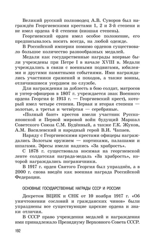 192
Великий русский полководец А.В. Суворов был на-
граждён Георгиевскими крестами 1, 2 и 3-й степени и
не имел ордена 4-й степени (низшая степень).
Георгиевский орден имел особое положение, его
предписывалось носить всегда, на любой одежде.
В Российской империи помимо орденов существова-
ло большое количество разнообразных медалей.
Медали как государственные награды впервые бы-
ли учреждены при Петре I в начале XVIII в. Медали
учреждались в связи с военными подвигами, юбилея-
ми и другими памятными событиями. Ими награжда-
лись участники сражений и походов, а также воины,
отличившиеся усердием по службе.
Для награждения за доблесть в бою солдат, матросов
и унтер-офицеров в 1807 г. учреждается знак Военного
ордена Георгия (с 1913 г. — Георгиевский крест), кото-
рый имел четыре степени. Первая и вторая степени —
золотые, а третья и четвёртая — серебряные.
«Полный бант» крестов имели участник Русско-
японской и Первой мировой войн будущий Маршал
Советского Союза С.М. Будённый, а также Г.К. Жуков,
А.М. Василевский и народный герой В.И. Чапаев.
Наряду с Георгиевскими крестами офицеры награж-
дались Золотым оружием — кортиками, палашами и
шпагами. Эфесы имели надпись «За храбрость».
С 1878 г. существовала носимая на георгиевской
ленте солдатская награда-медаль «За храбрость», ко-
торой награждались пограничники.
В 1917 г. орден Святого Георгия был упразднён, а в
2000 г. снова введён как военная награда Российской
Федерации.
ОСНОВНЫЕ ГОСУДАРСТВЕННЫЕ НАГРАДЫ СССР И РОССИИ
Декретом ВЦИК и СНК от 10 ноября 1917 г. «Об
уничтожении сословий и гражданских чинов» были
упразднены все существующие царские ордена и зна-
ки отличия.
В СССР право учреждения медалей и награждения
ими принадлежало Президиуму Верховного Совета СССР.
 