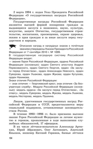 194
2 марта 1994 г. издан Указ Президента Российской
Федерации «О государственных наградах Российской
Федерации».
Государственные награды Российской Федерации
являются высшей формой поощрения граждан за
выдающиеся заслуги в экономике, науке, культуре,
искусстве, защите Отечества, государственном строи-
тельстве, воспитании, просвещении, охране здоровья,
жизни и прав граждан и за иные заслуги перед госу-
дарством и народом.
Описание наград и нагрудных знаков к почётным
званиям утверждены Указом Президента Российской
Федерации от 7 сентября 2010 г. № 1099.
В государственную наградную систему Российской
Федерации входят:
— звание Героя Российской Федерации, ордена Российской
Федерации (основные): орден Святого апостола Андрея
Первозванного, орден Святого Георгия, орден «За заслу-
ги перед Отечеством», орден Александра Невского, орден
Суворова, орден Ушакова, орден Жукова; орден Кутузова,
орден Нахимова.
Знаки отличия Российской Федерации:
— знак отличия — Георгиевский крест, знак отличия «За без-
упречную службу». Медали Российской Федерации (основ-
ные): медаль ордена «За заслуги перед Отечеством», «За
отвагу», медаль Суворова, медаль Жукова, медаль Ушакова,
медаль Нестерова, медаль Пушкина.
Лицам, удостоенным государственных наград Рос-
сийской Федерации и СССР, предоставляются меры
социальной поддержки, установленные законодатель-
ством России.
В течение 1993—1996 гг. было присвоено высокое
звание Героя Российской Федерации за личное мужес-
тво и героизм, проявленные в ходе выполнения слу-
жебных обязанностей, 17 офицерам.
В их числе лётчики-испытатели Александр Артю-
хин, Юрий Абрамович, Олег Антонович, Анатолий
Кнышов, инженер Евгений Горюнов, боевые лётчики
 