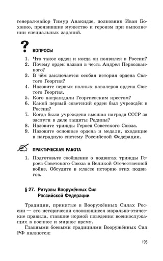 195
генерал-майор Тимур Анакидзе, полковник Иван Бо-
хонко, проявившие мужество и героизм при выполне-
нии специальных заданий.
ВОПРОСЫ
1. Что такое орден и когда он появился в России?
2. Почему орден назван в честь Андрея Первозван-
ного?
3. В чём заключается особая история ордена Свя-
того Георгия?
4. Назовите первых полных кавалеров ордена Свя-
того Георгия.
5. Кого награждали Георгиевским крестом?
6. Какой первый советский орден был учреждён в
России?
7. Когда была учреждена высшая награда СССР за
заслуги в деле защиты Родины?
8. Назовите трижды Героев Советского Союза.
9. Назовите основные ордена и медали, входящие
в наградную систему Российской Федерации.
ПРАКТИЧЕСКАЯ РАБОТА
1. Подготовьте сообщение о подвигах трижды Ге-
роев Советского Союза в Великой Отечественной
войне. Обсудите в классе историю этих подви-
гов.
§ 27. Ритуалы Вооружённых Сил
Российской Федерации
Традиции, принятые в Вооружённых Силах Рос-
сии — это исторически сложившиеся морально-этичес-
кие правила, ставшие нормой поведения военнослужа-
щих в военное и мирное время.
Главными боевыми традициями Вооружённых Сил
РФ являются:
 