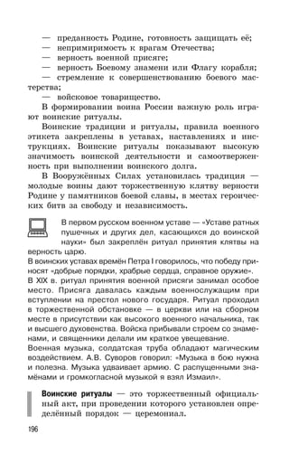 196
— преданность Родине, готовность защищать её;
— непримиримость к врагам Отечества;
— верность военной присяге;
— верность Боевому знамени или Флагу корабля;
— стремление к совершенствованию боевого мас-
терства;
— войсковое товарищество.
В формировании воина России важную роль игра-
ют воинские ритуалы.
Воинские традиции и ритуалы, правила военного
этикета закреплены в уставах, наставлениях и инс-
трукциях. Воинские ритуалы показывают высокую
значимость воинской деятельности и самоотвержен-
ность при выполнении воинского долга.
В Вооружённых Силах установилась традиция —
молодые воины дают торжественную клятву верности
Родине у памятников боевой славы, в местах героичес-
ких битв за свободу и независимость.
В первом русском военном уставе — «Уставе ратных
пушечных и других дел, касающихся до воинской
науки» был закреплён ритуал принятия клятвы на
верность царю.
В воинских уставах времён Петра I говорилось, что победу при-
носят «добрые порядки, храбрые сердца, справное оружие».
В XIX в. ритуал принятия военной присяги занимал особое
место. Присяга давалась каждым военнослужащим при
вступлении на престол нового государя. Ритуал проходил
в торжественной обстановке — в церкви или на сборном
месте в присутствии как высокого военного начальника, так
и высшего духовенства. Войска прибывали строем со знаме-
нами, и священники делали им краткое увещевание.
Военная музыка, солдатская труба обладают магическим
воздействием. А.В. Суворов говорил: «Музыка в бою нужна
и полезна. Музыка удваивает армию. С распущенными зна-
мёнами и громкогласной музыкой я взял Измаил».
Воинские ритуалы — это торжественный официаль-
ный акт, при проведении которого установлен опре-
делённый порядок — церемониал.
 