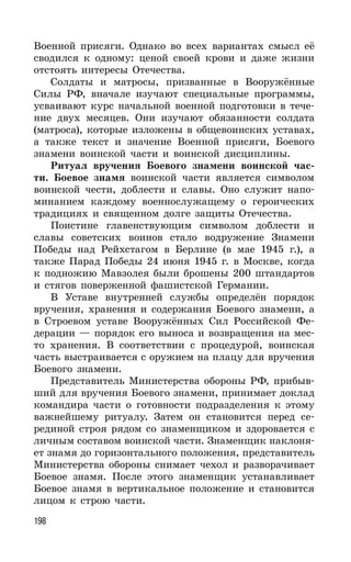 198
Военной присяги. Однако во всех вариантах смысл её
сводился к одному: ценой своей крови и даже жизни
отстоять интересы Отечества.
Солдаты и матросы, призванные в Вооружённые
Силы РФ, вначале изучают специальные программы,
усваивают курс начальной военной подготовки в тече-
ние двух месяцев. Они изучают обязанности солдата
(матроса), которые изложены в общевоинских уставах,
а также текст и значение Военной присяги, Боевого
знамени воинской части и воинской дисциплины.
Ритуал вручения Боевого знамени воинской час-
ти. Боевое знамя воинской части является символом
воинской чести, доблести и славы. Оно служит напо-
минанием каждому военнослужащему о героических
традициях и священном долге защиты Отечества.
Поистине главенствующим символом доблести и
славы советских воинов стало водружение Знамени
Победы над Рейхстагом в Берлине (в мае 1945 г.), а
также Парад Победы 24 июня 1945 г. в Москве, когда
к подножию Мавзолея были брошены 200 штандартов
и стягов поверженной фашистской Германии.
В Уставе внутренней службы определён порядок
вручения, хранения и содержания Боевого знамени, а
в Строевом уставе Вооружённых Сил Российской Фе-
дерации — порядок его выноса и возвращения на мес-
то хранения. В соответствии с процедурой, воинская
часть выстраивается с оружием на плацу для вручения
Боевого знамени.
Представитель Министерства обороны РФ, прибыв-
ший для вручения Боевого знамени, принимает доклад
командира части о готовности подразделения к этому
важнейшему ритуалу. Затем он становится перед се-
рединой строя рядом со знаменщиком и здоровается с
личным составом воинской части. Знаменщик наклоня-
ет знамя до горизонтального положения, представитель
Министерства обороны снимает чехол и разворачивает
Боевое знамя. После этого знаменщик устанавливает
Боевое знамя в вертикальное положение и становится
лицом к строю части.
 