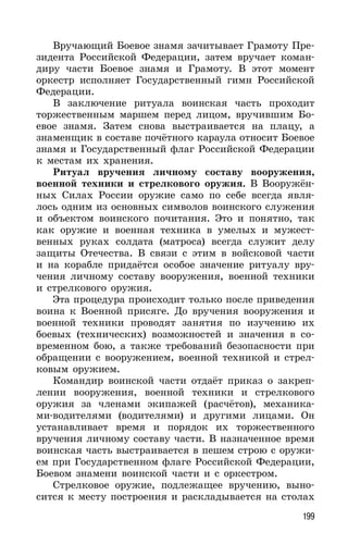 199
Вручающий Боевое знамя зачитывает Грамоту Пре-
зидента Российской Федерации, затем вручает коман-
диру части Боевое знамя и Грамоту. В этот момент
оркестр исполняет Государственный гимн Российской
Федерации.
В заключение ритуала воинская часть проходит
торжественным маршем перед лицом, вручившим Бо-
евое знамя. Затем снова выстраивается на плацу, а
знаменщик в составе почётного караула относит Боевое
знамя и Государственный флаг Российской Федерации
к местам их хранения.
Ритуал вручения личному составу вооружения,
военной техники и стрелкового оружия. В Вооружён-
ных Силах России оружие само по себе всегда явля-
лось одним из основных символов воинского служения
и объектом воинского почитания. Это и понятно, так
как оружие и военная техника в умелых и мужест-
венных руках солдата (матроса) всегда служит делу
защиты Отечества. В связи с этим в войсковой части
и на корабле придаётся особое значение ритуалу вру-
чения личному составу вооружения, военной техники
и стрелкового оружия.
Эта процедура происходит только после приведения
воина к Военной присяге. До вручения вооружения и
военной техники проводят занятия по изучению их
боевых (технических) возможностей и значения в со-
временном бою, а также требований безопасности при
обращении с вооружением, военной техникой и стрел-
ковым оружием.
Командир воинской части отдаёт приказ о закреп-
лении вооружения, военной техники и стрелкового
оружия за членами экипажей (расчётов), механика-
ми-водителями (водителями) и другими лицами. Он
устанавливает время и порядок их торжественного
вручения личному составу части. В назначенное время
воинская часть выстраивается в пешем строю с оружи-
ем при Государственном флаге Российской Федерации,
Боевом знамени воинской части и с оркестром.
Стрелковое оружие, подлежащее вручению, выно-
сится к месту построения и раскладывается на столах
 