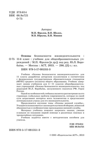 2
УДК 373:614
ББК 68.9я721
О-75
Авторы:
М.П. Фролов, В.П. Шолох,
М.В. Юрьева, Б.И. Мишин
Рецензенты:
Российская академия образования,
Московский педагогический государственный университет
Основы безопасности жизнедеятельности :
О-75 11-й класс : учебник для общеобразовательных уч-
реждений / М.П. Фролов [и др.]; под ред. Ю.Л. Воро-
бьёва. — Москва : АСТ, 2013. — 286, [2] с.: ил.
ISBN 978-5-17-081351-3
Учебник «Основы безопасности жизнедеятельности» для
11 класса разработан авторским коллективом в соответствии
с федеральным государственным образовательным стандартом
(ФГОС) среднего (полного) общего образования. Учебник завер-
шает линию учебников для 5—11 классов общеобразователь-
ных учреждений «Основы безопасности жизнедеятельности» под
редакцией Ю.Л. Воробьёва, заслуженного спасателя РФ, Героя
России.
Одной из особенностей учебника является рассмотрение на его
страницах глобальных проблем современности, которые по своей
сути затрагивают интересы всего человечества и представляют
потенциальную угрозу для его жизнедеятельности.
Продолжается изучение темы «Основы военной службы».
Учащиесяпознакомятсясзаконодательствомобобороне,воинской
обязанностью и особенностями прохождения военной службы.
Материал учебника поможет закрепить знания, умения
и навыки по оказанию первой помощи в различных опасных и
чрезвычайных ситуациях.
Учебник издаётся вместе с методическим пособием для
учителя.
УДК 373:614
ББК 68.9я721
ISBN 978-5-17-081351-3
© ООО «Издательство АСТ», 2013
 