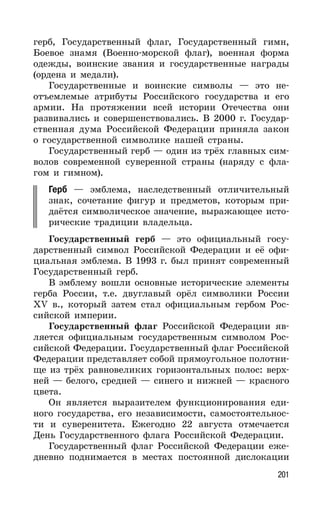 201
герб, Государственный флаг, Государственный гимн,
Боевое знамя (Военно-морской флаг), военная форма
одежды, воинские звания и государственные награды
(ордена и медали).
Государственные и воинские символы — это не-
отъемлемые атрибуты Российского государства и его
армии. На протяжении всей истории Отечества они
развивались и совершенствовались. В 2000 г. Государ-
ственная дума Российской Федерации приняла закон
о государственной символике нашей страны.
Государственный герб — один из трёх главных сим-
волов современной суверенной страны (наряду с фла-
гом и гимном).
Герб — эмблема, наследственный отличительный
знак, сочетание фигур и предметов, которым при-
даётся символическое значение, выражающее исто-
рические традиции владельца.
Государственный герб — это официальный госу-
дарственный символ Российской Федерации и её офи-
циальная эмблема. В 1993 г. был принят современный
Государственный герб.
В эмблему вошли основные исторические элементы
герба России, т.е. двуглавый орёл символики России
XV в., который затем стал официальным гербом Рос-
сийской империи.
Государственный флаг Российской Федерации яв-
ляется официальным государственным символом Рос-
сийской Федерации. Государственный флаг Российской
Федерации представляет собой прямоугольное полотни-
ще из трёх равновеликих горизонтальных полос: верх-
ней — белого, средней — синего и нижней — красного
цвета.
Он является выразителем функционирования еди-
ного государства, его независимости, самостоятельнос-
ти и суверенитета. Ежегодно 22 августа отмечается
День Государственного флага Российской Федерации.
Государственный флаг Российской Федерации еже-
дневно поднимается в местах постоянной дислокации
 