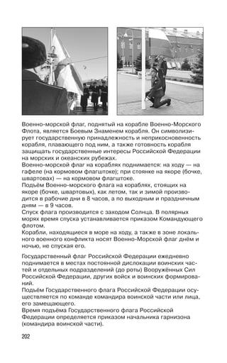 202
Военно-морской флаг, поднятый на корабле Военно-Морского
Флота, является Боевым Знаменем корабля. Он символизи-
рует государственную принадлежность и неприкосновенность
корабля, плавающего под ним, а также готовность корабля
защищать государственные интересы Российской Федерации
на морских и океанских рубежах.
Военно-морской флаг на кораблях поднимается: на ходу — на
гафеле (на кормовом флагштоке); при стоянке на якоре (бочке,
швартовах) — на кормовом флагштоке.
Подъём Военно-морского флага на кораблях, стоящих на
якоре (бочке, швартовых), как летом, так и зимой произво-
дится в рабочие дни в 8 часов, а по выходным и праздничным
дням — в 9 часов.
Спуск флага производится с заходом Солнца. В полярных
морях время спуска устанавливается приказом Командующего
флотом.
Корабли, находящиеся в море на ходу, а также в зоне локаль-
ного военного конфликта носят Военно-Морской флаг днём и
ночью, не спуская его.
Государственный флаг Российской Федерации ежедневно
поднимается в местах постоянной дислокации воинских час-
тей и отдельных подразделений (до роты) Вооружённых Сил
Российской Федерации, других войск и воинских формирова-
ний.
Подъём Государственного флага Российской Федерации осу-
ществляется по команде командира воинской части или лица,
его замещающего.
Время подъёма Государственного флага Российской
Федерации определяется приказом начальника гарнизона
(командира воинской части).
 