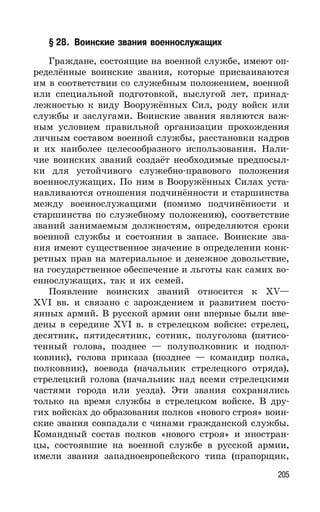 205
§ 28. Воинские звания военнослужащих
Граждане, состоящие на военной службе, имеют оп-
ределённые воинские звания, которые присваиваются
им в соответствии со служебным положением, военной
или специальной подготовкой, выслугой лет, принад-
лежностью к виду Вооружённых Сил, роду войск или
службы и заслугами. Воинские звания являются важ-
ным условием правильной организации прохождения
личным составом военной службы, расстановки кадров
и их наиболее целесообразного использования. Нали-
чие воинских званий создаёт необходимые предпосыл-
ки для устойчивого служебно-правового положения
военнослужащих. По ним в Вооружённых Силах уста-
навливаются отношения подчинённости и старшинства
между военнослужащими (помимо подчинённости и
старшинства по служебному положению), соответствие
званий занимаемым должностям, определяются сроки
военной службы и состояния в запасе. Воинские зва-
ния имеют существенное значение в определении конк-
ретных прав на материальное и денежное довольствие,
на государственное обеспечение и льготы как самих во-
еннослужащих, так и их семей.
Появление воинских званий относится к XV—
XVI вв. и связано с зарождением и развитием посто-
янных армий. В русской армии они впервые были вве-
дены в середине XVI в. в стрелецком войске: стрелец,
десятник, пятидесятник, сотник, полуголова (пятисо-
тенный голова, позднее — полуполковник и подпол-
ковник), голова приказа (позднее — командир полка,
полковник), воевода (начальник стрелецкого отряда),
стрелецкий голова (начальник над всеми стрелецкими
частями города или уезда). Эти звания сохранялись
только на время службы в стрелецком войске. В дру-
гих войсках до образования полков «нового строя» воин-
ские звания совпадали с чинами гражданской службы.
Командный состав полков «нового строя» и иностран-
цы, состоявшие на военной службе в русской армии,
имели звания западноевропейского типа (прапорщик,
 
