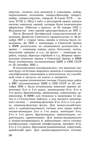 206
поручик, капитан или ротмистр в кавалерии, майор,
подполковник, полковник, генерал-бригадир, генерал-
майор, генерал-поручик, генерал). В конце XVII — на-
чале XVIII в. Пётр I ввёл в регулярной армии единую
систему воинских званий, которые были окончательно
оформлены «Табелью о рангах» от 24 января 1722 г.
Большинство этих званий просуществовало до 1917 г.
После Великой Октябрьской социалистической ре-
волюции Декретом Советского правительства от 16 де-
кабря 1917 г. старые чины, звания и титулы были уп-
разднены. До 1935 г. командиры в Советской Армии
и ВМФ различались по занимаемым должностям: в
армии — командир взвода, роты, батальона, полка,
начальник дивизии и т.д.; на флоте — командир ко-
рабля, отряда, бригады кораблей и т.д. Впервые персо-
нальные воинские звания в Советской Армии и ВМФ
были установлены постановлением ЦИК и СНК СССР
от 22 сентября 1935 г.
В постановлении подчеркивалось, что воинские зва-
ния будут отчетливо выражать военную и специальную
квалификацию командиров и начальников, их служеб-
ный стаж и заслуги, их власть и авторитет.
Для военно-технического состава Сухопутных войск
и ВВС постановлением ЦИК и СНК СССР от 22 сен-
тября 1935 г. были установлены воинские звания: во-
ентехник 2-го и 1-го ранга, военинженер 3-го, 2-го и
1-го ранга, бригинженер, дивинженер, коринженер, ар-
минженер. В ВМФ: для техников и инженеров то же,
что и в Сухопутных войсках, а для высшего инженер-
ного состава — инженер-флагман 3-го, 2-го и 1-го ран-
га, инженер-флагман флота. Для военно-хозяйствен-
ного и административного состава всех родов войск:
техник-интендант 2-го и 1-го ранга, интендант 3-го,
2-го и 1-го ранга, бригинтендант, дивинтендант, ко-
ринтендант, арминтендант. Для военно-медицинского
и военно-ветеринарного (с добавлением «вет») состава:
военфельдшер, старший военфельдшер, военврач 3-го,
2-го и 1-го ранга, бригадный (дивизионный, корпусной,
армейский) врач. Для военно-юридического состава:
 