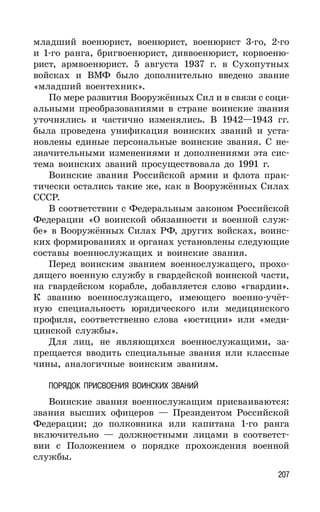 207
младший военюрист, военюрист, военюрист 3-го, 2-го
и 1-го ранга, бригвоенюрист, диввоенюрист, корвоеню-
рист, армвоенюрист. 5 августа 1937 г. в Сухопутных
войсках и ВМФ было дополнительно введено звание
«младший воентехник».
По мере развития Вооружённых Сил и в связи с соци-
альными преобразованиями в стране воинские звания
уточнялись и частично изменялись. В 1942—1943 гг.
была проведена унификация воинских званий и уста-
новлены единые персональные воинские звания. С не-
значительными изменениями и дополнениями эта сис-
тема воинских званий просуществовала до 1991 г.
Воинские звания Российской армии и флота прак-
тически остались такие же, как в Вооружённых Силах
СССР.
В соответствии с Федеральным законом Российской
Федерации «О воинской обязанности и военной служ-
бе» в Вооружённых Силах РФ, других войсках, воинс-
ких формированиях и органах установлены следующие
составы военнослужащих и воинские звания.
Перед воинским званием военнослужащего, прохо-
дящего военную службу в гвардейской воинской части,
на гвардейском корабле, добавляется слово «гвардии».
К званию военнослужащего, имеющего военно-учёт-
ную специальность юридического или медицинского
профиля, соответственно слова «юстиции» или «меди-
цинской службы».
Для лиц, не являющихся военнослужащими, за-
прещается вводить специальные звания или классные
чины, аналогичные воинским званиям.
ПОРЯДОК ПРИСВОЕНИЯ ВОИНСКИХ ЗВАНИЙ
Воинские звания военнослужащим присваиваются:
звания высших офицеров — Президентом Российской
Федерации; до полковника или капитана 1-го ранга
включительно — должностными лицами в соответст-
вии с Положением о порядке прохождения военной
службы.
 