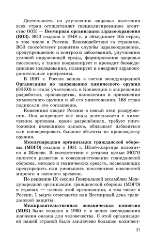 21
Деятельность по улучшению здоровья населения
всех стран осуществляет специализированное агент-
ство ООН — Всемирная организация здравоохранения
(ВОЗ). ВОЗ создана в 1948 г. и объединяет 165 стран,
в том числе и Россию. Взаимодействуя со странами,
ВОЗ способствует развитию службы здравоохранения,
предупреждению и контролю заболеваний, улучшению
условий окружающей среды, формированию здоровья
населения, а также координирует и проводит биомеди-
цинские исследования, планирует и внедряет здравоох-
ранительные программы.
В 1997 г. Россия вошла в состав международной
Организации по запрещению химического оружия
(ОЗХО) и стала участвовать в Конвенции о запрещении
разработки, производства, накопления и применения
химического оружия и об его уничтожении. 168 стран
подписали это соглашение.
Конвенция вводит Россию в новый этап разоруже-
ния. Она запрещает все виды деятельности с хими-
ческим оружием, кроме разрешённых, требует унич-
тожения имеющихся запасов, обязывает избавиться
или конверсировать бывшие объекты по производству
оружия.
Международная организация гражданской оборо-
ны (МОГО) создана в 1931 г. Штаб-квартира находит-
ся в Женеве. В соответствии с уставом целью МОГО
является развитие и совершенствование гражданской
обороны, методов и технических средств, позволяющих
предупредить или уменьшить последствия опасностей
мирного и военного времени.
По решению IX сессии Генеральной ассамблеи Меж-
дународной организации гражданской обороны (МОГО)
в странах — членах этой организации, в том числе в
России, 1 марта отмечается как Всемирный день граж-
данской защиты.
Межправительственная океаническая комиссия
(МОК) была создана в 1960 г. в целях исследования
значения океана для человечества. С этой организаци-
ей нашей страной было заключено большое количест-
 