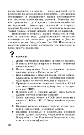 210
ности сержантов и старшин, — после успешной сдачи
испытаний по установленной программе. Последующие
сержантские и старшинские звания присваиваются
при наличии определённых условий. Воинские зва-
ния присваивают: до старшины (главного корабельно-
го старшины) — командиры соединений, до старшего
сержанта (главного старшины) — командиры воинских
частей (полка, корабля первого ранга и им равных).
Понижение в воинском звании сержантов и стар-
шин в качестве меры дисциплинарного взыскания
производится на основаниях, указанных в Дисцип-
линарном уставе Вооружённых Сил РФ. Понижение в
воинских званиях может сопровождаться переводом на
более низкую должность.
ВОПРОСЫ
1. Дайте определение понятию «воинское звание».
2. В каких войсках впервые в России появились
воинские чины?
3. Каким документом была установлена система
военных чинов в России и когда?
4. Как назывался в царской армии состав военно-
служащих, к которому в современной россий-
ской армии относятся солдаты и сержанты?
5. Приведите названия воинских званий в РККА
для командного состава сухопутных и воздуш-
ных сил РККА.
6. В каком году в Красной Армии была введена
единая система воинских званий?
7. Какое воинское звание в СССР было высшим в
период с 1945 по 1991 г.? Кому оно было присво-
ено?
8. Назовите составы военнослужащих, существую-
щие в современной Российской армии.
9. Назовите войсковые и корабельные воинские
звания солдат, матросов, сержантов и старшин
Вооружённых Сил Российской Федерации, млад-
ших и старших офицеров.
 