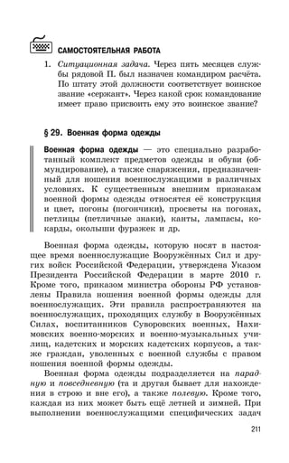 211
САМОСТОЯТЕЛЬНАЯ РАБОТА
1. Ситуационная задача. Через пять месяцев служ-
бы рядовой П. был назначен командиром расчёта.
По штату этой должности соответствует воинское
звание «сержант». Через какой срок командование
имеет право присвоить ему это воинское звание?
§ 29. Военная форма одежды
Военная форма одежды — это специально разрабо-
танный комплект предметов одежды и обуви (об-
мундирование), а также снаряжения, предназначен-
ный для ношения военнослужащими в различных
условиях. К существенным внешним признакам
военной формы одежды относятся её конструкция
и цвет, погоны (погончики), просветы на погонах,
петлицы (петличные знаки), канты, лампасы, ко-
карды, околыши фуражек и др.
Военная форма одежды, которую носят в настоя-
щее время военнослужащие Вооружённых Сил и дру-
гих войск Российской Федерации, утверждена Указом
Президента Российской Федерации в марте 2010 г.
Кроме того, приказом министра обороны РФ установ-
лены Правила ношения военной формы одежды для
военнослужащих. Эти правила распространяются на
военнослужащих, проходящих службу в Вооружённых
Силах, воспитанников Суворовских военных, Нахи-
мовских военно-морских и военно-музыкальных учи-
лищ, кадетских и морских кадетских корпусов, а так-
же граждан, уволенных с военной службы с правом
ношения военной формы одежды.
Военная форма одежды подразделяется на парад-
ную и повседневную (та и другая бывает для нахожде-
ния в строю и вне его), а также полевую. Кроме того,
каждая из них может быть ещё летней и зимней. При
выполнении военнослужащими специфических задач
 