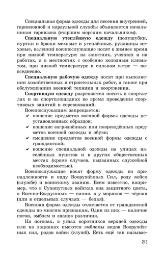 213
Специальная форма одежды для несения внутренней,
гарнизонной и караульной службы объявляется началь-
ником гарнизона (старшим морским начальником).
Специальную утеплённую одежду (полушубки,
куртки и брюки меховые и утеплённые, рукавицы ме-
ховые, валенки) военнослужащие носят в зимнее время
при низкой температуре: на занятиях, учениях и на
работах, а в местностях с особенно холодным клима-
том, при низкой температуре и сильном ветре — по-
вседневно.
Специальную рабочую одежду носят при выполне-
нии хозяйственных и строительных работ, а также при
обслуживании военной техники и вооружения.
Спортивную одежду разрешается носить в спортза-
лах и на спортплощадках во время проведения спор-
тивных занятий и соревнований.
Военнослужащим запрещается:
ношение предметов военной формы одежды не-
установленных образцов;
ношение загрязнённых или повреждённых пред-
метов военной одежды и обуви;
смешение предметов военной формы одежды с
гражданской;
ношение специальной одежды на улицах на-
селённых пунктов и в других общественных
местах (кроме случаев, вызванных служебной
необходимостью).
Военнослужащие носят форму одежды по при-
надлежности и виду Вооружённых Сил, роду войск
(службе) и воинскому званию. Всем известно, напри-
мер, что в Сухопутных войсках она защитного цвета,
в Военно-Воздушных — синяя, а у моряков — чёрная
(или в отдельных случаях — белая).
Военная форма одежды отличается от гражданской
одежды по многим признакам. Один из них — наличие
погон, эмблем и знаков различия.
На погонах, в углах воротников верхней одежды
или на лацканах имеются эмблемы видов Вооружён-
ных сил, родов войск (служб). Есть ещё так называе-
 
