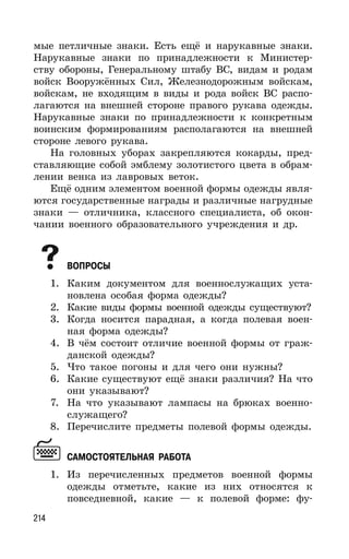 214
мые петличные знаки. Есть ещё и нарукавные знаки.
Нарукавные знаки по принадлежности к Министер-
ству обороны, Генеральному штабу ВС, видам и родам
войск Вооружённых Сил, Железнодорожным войскам,
войскам, не входящим в виды и рода войск ВС распо-
лагаются на внешней стороне правого рукава одежды.
Нарукавные знаки по принадлежности к конкретным
воинским формированиям располагаются на внешней
стороне левого рукава.
На головных уборах закрепляются кокарды, пред-
ставляющие собой эмблему золотистого цвета в обрам-
лении венка из лавровых веток.
Ещё одним элементом военной формы одежды явля-
ются государственные награды и различные нагрудные
знаки — отличника, классного специалиста, об окон-
чании военного образовательного учреждения и др.
ВОПРОСЫ
1. Каким документом для военнослужащих уста-
новлена особая форма одежды?
2. Какие виды формы военной одежды существуют?
3. Когда носится парадная, а когда полевая воен-
ная форма одежды?
4. В чём состоит отличие военной формы от граж-
данской одежды?
5. Что такое погоны и для чего они нужны?
6. Какие существуют ещё знаки различия? На что
они указывают?
7. На что указывают лампасы на брюках военно-
служащего?
8. Перечислите предметы полевой формы одежды.
САМОСТОЯТЕЛЬНАЯ РАБОТА
1. Из перечисленных предметов военной формы
одежды отметьте, какие из них относятся к
повседневной, какие — к полевой форме: фу-
 