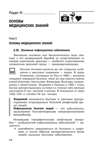216
Раздел IV
ОСНОВЫ
МЕДИЦИНСКИХ ЗНАНИЙ
Глава 6
ОСНОВЫ МЕДИЦИНСКИХ ЗНАНИЙ
§ 30. Основные инфекционные заболевания
Эволюция человека как биологического вида свя-
зана с его непрерывной борьбой за существование со
своими извечными врагами — наиболее агрессивными
элементами внешней среды — микроорганизмами.
Русские летописи донесли до нас страшные сооб-
щения о массовых эпидемиях — морах. В ордах
кочевников, хлынувших на Русь в 1060 г., возникла
эпидемия неведомой болезни; такой же мор охватил войска
князей Изяслава, Светослава, Всеволода, Всеслава, сражав-
шиеся с захватчиками. Эпидемия в Полоцке в 1092 г. очень
быстро распространилась на Киев и в течение трёх месяцев
уничтожила 9 тыс. жителей и воинов. В Смоленске от мора
1230–1231 гг. погибли 32 тыс. человек.
Эпидемией называется быстрое и массовое распро-
странение острозаразных болезней (инфекций) сре-
ди людей.
Инфекционные болезни людей — это заболевания,
вызываемые болезнетворными микроорганизмами
(микробами).
Основными специфическими свойствами микро-
бов — возбудителей инфекционных заболеваний — яв-
ляются:
способность передаваться от больного к здоро-
вому и таким образом распространяться среди
людей, вызывая массовые заболевания;
 